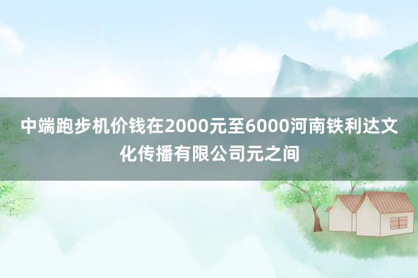 中端跑步机价钱在2000元至6000河南铁利达文化传播有限公司元之间