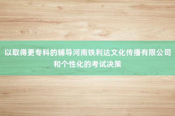 以取得更专科的辅导河南铁利达文化传播有限公司和个性化的考试决策